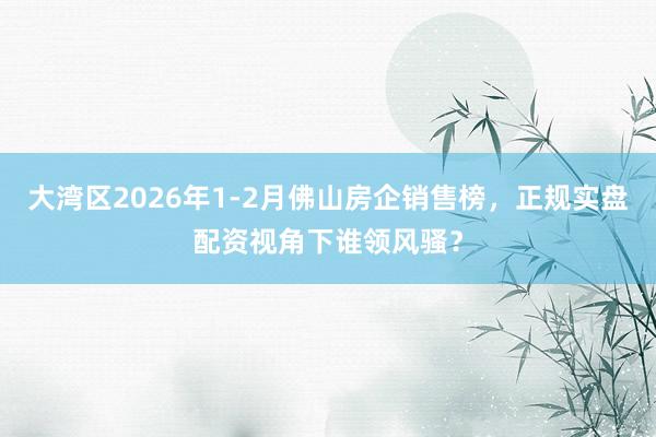 大湾区2026年1-2月佛山房企销售榜，正规实盘配资视角下谁领风骚？