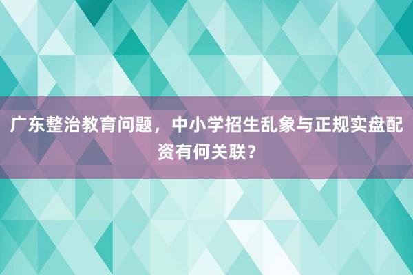 广东整治教育问题，中小学招生乱象与正规实盘配资有何关联？