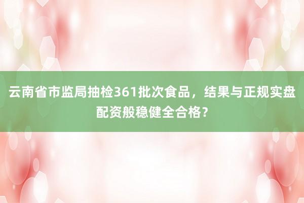 云南省市监局抽检361批次食品，结果与正规实盘配资般稳健全合格？