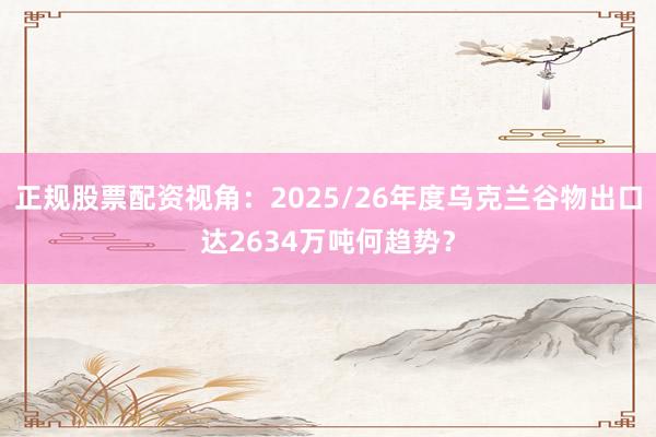 正规股票配资视角：2025/26年度乌克兰谷物出口达2634万吨何趋势？