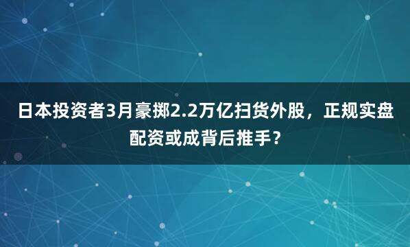 日本投资者3月豪掷2.2万亿扫货外股，正规实盘配资或成背后推手？
